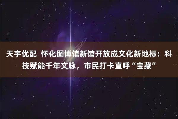 天宇优配  怀化图博馆新馆开放成文化新地标：科技赋能千年文脉，市民打卡直呼“宝藏”