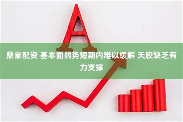 鼎豪配资 基本面弱势短期内难以缓解 天胶缺乏有力支撑