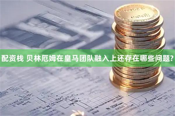 配资栈 贝林厄姆在皇马团队融入上还存在哪些问题?