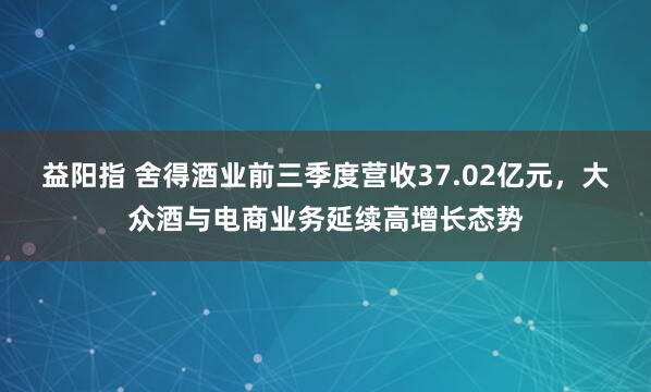 益阳指 舍得酒业前三季度营收37.02亿元，大众酒与电商业务延续高增长态势