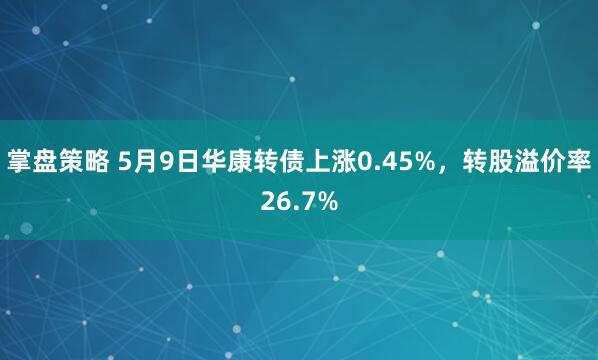 掌盘策略 5月9日华康转债上涨0.45%，转股溢价率26.7%