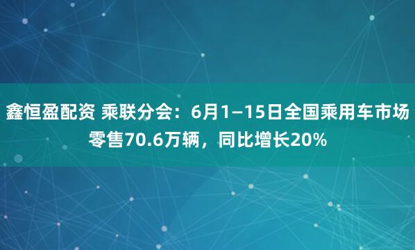 鑫恒盈配资 乘联分会：6月1—15日全国乘用车市场零售70.6万辆，同比增长20%