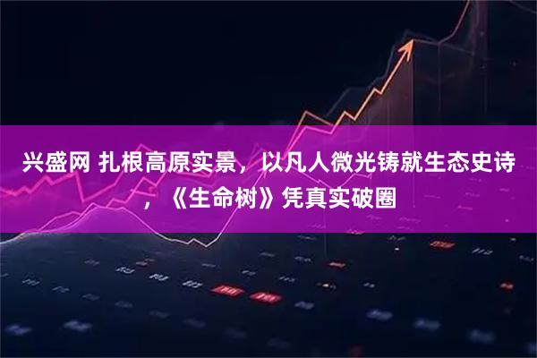 兴盛网 扎根高原实景，以凡人微光铸就生态史诗，《生命树》凭真实破圈