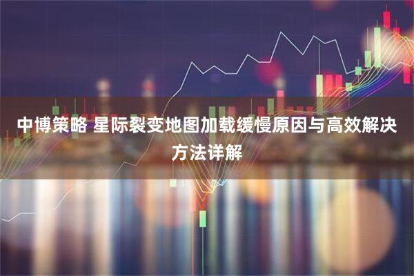 中博策略 星际裂变地图加载缓慢原因与高效解决方法详解
