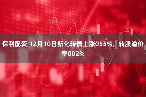 保利配资 12月10日新化转债上涨055%，转股溢价率002%