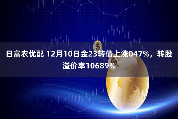 日富农优配 12月10日金23转债上涨047%，转股溢价率10689%
