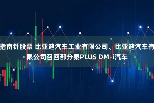 指南针股票 比亚迪汽车工业有限公司、比亚迪汽车有限公司召回部分秦PLUS DM-i汽车