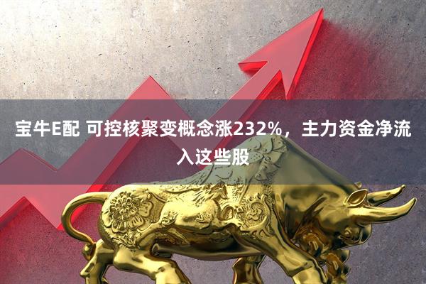 宝牛E配 可控核聚变概念涨232%，主力资金净流入这些股