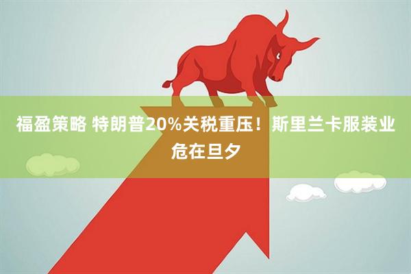 福盈策略 特朗普20%关税重压！斯里兰卡服装业危在旦夕